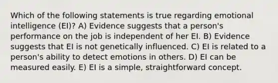 Which of the following statements is true regarding emotional intelligence (EI)? A) Evidence suggests that a person's performance on the job is independent of her EI. B) Evidence suggests that EI is not genetically influenced. C) EI is related to a person's ability to detect emotions in others. D) EI can be measured easily. E) EI is a simple, straightforward concept.