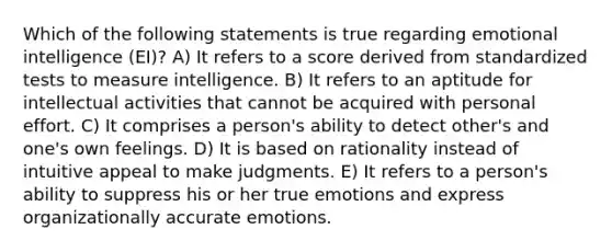 Which of the following statements is true regarding emotional intelligence (EI)? A) It refers to a score derived from standardized tests to measure intelligence. B) It refers to an aptitude for intellectual activities that cannot be acquired with personal effort. C) It comprises a person's ability to detect other's and one's own feelings. D) It is based on rationality instead of intuitive appeal to make judgments. E) It refers to a person's ability to suppress his or her true emotions and express organizationally accurate emotions.