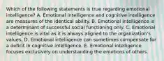 Which of the following statements is true regarding emotional intelligence? A. Emotional intelligence and cognitive intelligence are measures of the identical ability. B. Emotional intelligence is a determinant of successful social functioning only. C. Emotional intelligence is vital as it is always aligned to the organization's values. D. Emotional intelligence can sometimes compensate for a deficit in cognitive intelligence. E. Emotional intelligence focuses exclusively on understanding the emotions of others.