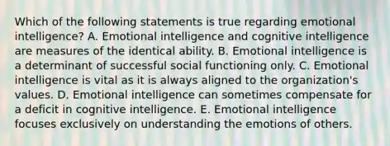 Which of the following statements is true regarding emotional intelligence? A. Emotional intelligence and cognitive intelligence are measures of the identical ability. B. Emotional intelligence is a determinant of successful social functioning only. C. Emotional intelligence is vital as it is always aligned to the organization's values. D. Emotional intelligence can sometimes compensate for a deficit in cognitive intelligence. E. Emotional intelligence focuses exclusively on understanding the emotions of others.