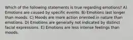 Which of the following statements is true regarding emotions? A) Emotions are caused by specific events. B) Emotions last longer than moods. C) Moods are more action oriented in nature than emotions. D) Emotions are generally not indicated by distinct facial expressions. E) Emotions are less intense feelings than moods.