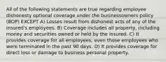 All of the following statements are true regarding employee dishonesty optional coverage under the businessowners policy (BOP) EXCEPT A) Losses result from dishonest acts of any of the insured's employees. B) Coverage includes all property, including money and securities owned or held by the insured. C) It provides coverage for all employees, even those employees who were terminated in the past 90 days. D) It provides coverage for direct loss or damage to business personal property.