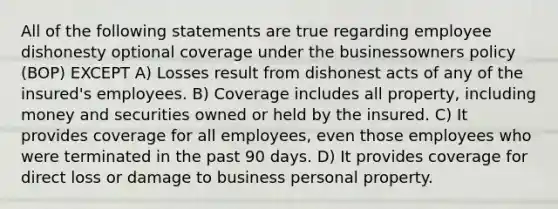 All of the following statements are true regarding employee dishonesty optional coverage under the businessowners policy (BOP) EXCEPT A) Losses result from dishonest acts of any of the insured's employees. B) Coverage includes all property, including money and securities owned or held by the insured. C) It provides coverage for all employees, even those employees who were terminated in the past 90 days. D) It provides coverage for direct loss or damage to business personal property.