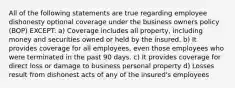 All of the following statements are true regarding employee dishonesty optional coverage under the business owners policy (BOP) EXCEPT: a) Coverage includes all property, including money and securities owned or held by the insured. b) It provides coverage for all employees, even those employees who were terminated in the past 90 days. c) It provides coverage for direct loss or damage to business personal property d) Losses result from dishonest acts of any of the insured's employees