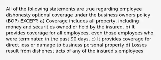 All of the following statements are true regarding employee dishonesty optional coverage under the business owners policy (BOP) EXCEPT: a) Coverage includes all property, including money and securities owned or held by the insured. b) It provides coverage for all employees, even those employees who were terminated in the past 90 days. c) It provides coverage for direct loss or damage to business personal property d) Losses result from dishonest acts of any of the insured's employees