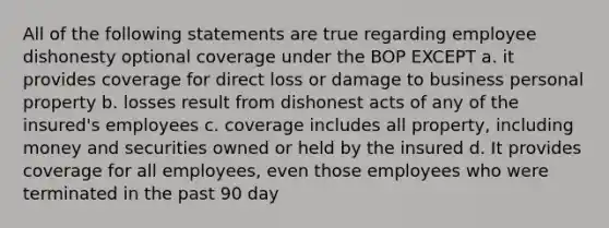 All of the following statements are true regarding employee dishonesty optional coverage under the BOP EXCEPT a. it provides coverage for direct loss or damage to business personal property b. losses result from dishonest acts of any of the insured's employees c. coverage includes all property, including money and securities owned or held by the insured d. It provides coverage for all employees, even those employees who were terminated in the past 90 day