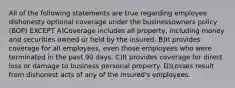 All of the following statements are true regarding employee dishonesty optional coverage under the businessowners policy (BOP) EXCEPT A)Coverage includes all property, including money and securities owned or held by the insured. B)It provides coverage for all employees, even those employees who were terminated in the past 90 days. C)It provides coverage for direct loss or damage to business personal property. D)Losses result from dishonest acts of any of the insured's employees.