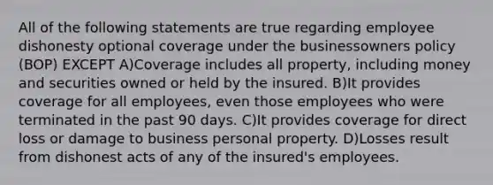 All of the following statements are true regarding employee dishonesty optional coverage under the businessowners policy (BOP) EXCEPT A)Coverage includes all property, including money and securities owned or held by the insured. B)It provides coverage for all employees, even those employees who were terminated in the past 90 days. C)It provides coverage for direct loss or damage to business personal property. D)Losses result from dishonest acts of any of the insured's employees.