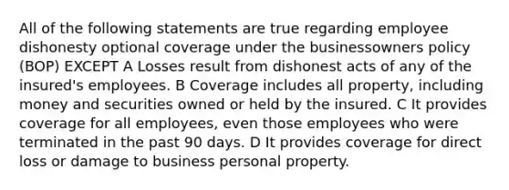 All of the following statements are true regarding employee dishonesty optional coverage under the businessowners policy (BOP) EXCEPT A Losses result from dishonest acts of any of the insured's employees. B Coverage includes all property, including money and securities owned or held by the insured. C It provides coverage for all employees, even those employees who were terminated in the past 90 days. D It provides coverage for direct loss or damage to business personal property.