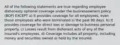 All of the following statements are true regarding employee dishonesty optional coverage under the businessowners policy (BOP) EXCEPT a) It provides coverage for all employees, even those employees who were terminated in the past 90 days. b) It provides coverage for direct loss or damage to business personal property. c) Losses result from dishonest acts of any of the insured's employees. d) Coverage includes all property, including money and securities owned or held by the insured.