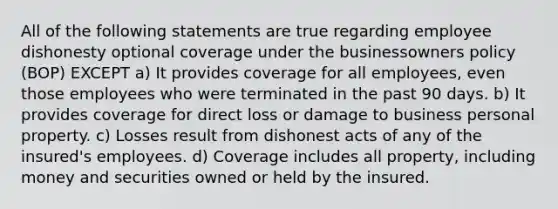 All of the following statements are true regarding employee dishonesty optional coverage under the businessowners policy (BOP) EXCEPT a) It provides coverage for all employees, even those employees who were terminated in the past 90 days. b) It provides coverage for direct loss or damage to business personal property. c) Losses result from dishonest acts of any of the insured's employees. d) Coverage includes all property, including money and securities owned or held by the insured.