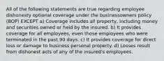 All of the following statements are true regarding employee dishonesty optional coverage under the businessowners policy (BOP) EXCEPT a) Coverage includes all property, including money and securities owned or held by the insured. b) It provides coverage for all employees, even those employees who were terminated in the past 90 days. c) It provides coverage for direct loss or damage to business personal property. d) Losses result from dishonest acts of any of the insured's employees.