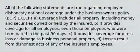 All of the following statements are true regarding employee dishonesty optional coverage under the businessowners policy (BOP) EXCEPT a) Coverage includes all property, including money and securities owned or held by the insured. b) It provides coverage for all employees, even those employees who were terminated in the past 90 days. c) It provides coverage for direct loss or damage to business personal property. d) Losses result from dishonest acts of any of the insured's employees.