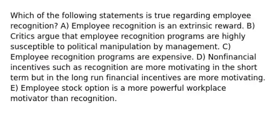 Which of the following statements is true regarding employee recognition? A) Employee recognition is an extrinsic reward. B) Critics argue that employee recognition programs are highly susceptible to political manipulation by management. C) Employee recognition programs are expensive. D) Nonfinancial incentives such as recognition are more motivating in the short term but in the long run financial incentives are more motivating. E) Employee stock option is a more powerful workplace motivator than recognition.