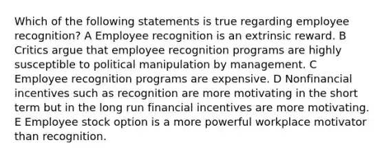 Which of the following statements is true regarding employee recognition? A Employee recognition is an extrinsic reward. B Critics argue that employee recognition programs are highly susceptible to political manipulation by management. C Employee recognition programs are expensive. D Nonfinancial incentives such as recognition are more motivating in the short term but in the long run financial incentives are more motivating. E Employee stock option is a more powerful workplace motivator than recognition.