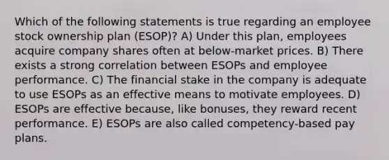 Which of the following statements is true regarding an employee stock ownership plan (ESOP)? A) Under this plan, employees acquire company shares often at below-market prices. B) There exists a strong correlation between ESOPs and employee performance. C) The financial stake in the company is adequate to use ESOPs as an effective means to motivate employees. D) ESOPs are effective because, like bonuses, they reward recent performance. E) ESOPs are also called competency-based pay plans.