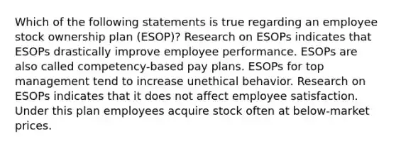 Which of the following statements is true regarding an employee stock ownership plan (ESOP)? Research on ESOPs indicates that ESOPs drastically improve employee performance. ESOPs are also called competency-based pay plans. ESOPs for top management tend to increase unethical behavior. Research on ESOPs indicates that it does not affect employee satisfaction. Under this plan employees acquire stock often at below-market prices.