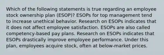 Which of the following statements is true regarding an employee stock ownership plan (ESOP)? ESOPs for top management tend to increase unethical behavior. Research on ESOPs indicates that it does not affect employee satisfaction. ESOPs are also called competency-based pay plans. Research on ESOPs indicates that ESOPs drastically improve employee performance. Under this plan, employees acquire stock, often at below-market prices.