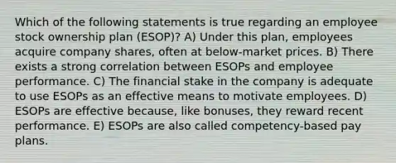 Which of the following statements is true regarding an employee stock ownership plan (ESOP)? A) Under this plan, employees acquire company shares, often at below-market prices. B) There exists a strong correlation between ESOPs and employee performance. C) The financial stake in the company is adequate to use ESOPs as an effective means to motivate employees. D) ESOPs are effective because, like bonuses, they reward recent performance. E) ESOPs are also called competency-based pay plans.