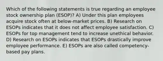 Which of the following statements is true regarding an employee stock ownership plan (ESOP)? A) Under this plan employees acquire stock often at below-market prices. B) Research on ESOPs indicates that it does not affect employee satisfaction. C) ESOPs for top management tend to increase unethical behavior. D) Research on ESOPs indicates that ESOPs drastically improve employee performance. E) ESOPs are also called competency-based pay plans.