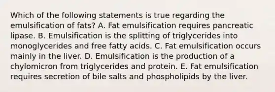 Which of the following statements is true regarding the emulsification of fats? A. Fat emulsification requires pancreatic lipase. B. Emulsification is the splitting of triglycerides into monoglycerides and free fatty acids. C. Fat emulsification occurs mainly in the liver. D. Emulsification is the production of a chylomicron from triglycerides and protein. E. Fat emulsification requires secretion of bile salts and phospholipids by the liver.