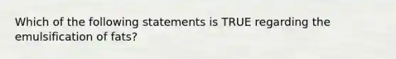 Which of the following statements is TRUE regarding the emulsification of fats?