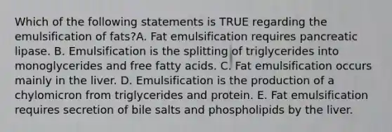 Which of the following statements is TRUE regarding the emulsification of fats?A. Fat emulsification requires pancreatic lipase. B. Emulsification is the splitting of triglycerides into monoglycerides and free fatty acids. C. Fat emulsification occurs mainly in the liver. D. Emulsification is the production of a chylomicron from triglycerides and protein. E. Fat emulsification requires secretion of bile salts and phospholipids by the liver.