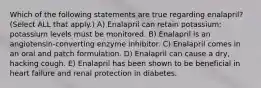 Which of the following statements are true regarding enalapril? (Select ALL that apply.) A) Enalapril can retain potassium; potassium levels must be monitored. B) Enalapril is an angiotensin-converting enzyme inhibitor. C) Enalapril comes in an oral and patch formulation. D) Enalapril can cause a dry, hacking cough. E) Enalapril has been shown to be beneficial in heart failure and renal protection in diabetes.