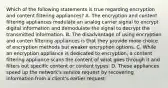 Which of the following statements is true regarding encryption and content filtering appliances? A. The encryption and content filtering appliances modulate an analog carrier signal to encrypt digital information and demodulate the signal to decrypt the transmitted information. B. The disadvantage of using encryption and conten filtering appliances is that they provide more choice of encryption methods but weaker encryption options. C. While an encryption appliance is dedicated to encryption, a content filtering appliance scans the content of what goes through it and filters out specific content or content types. D. These appliances speed up the network's service request by recovering information from a client's earlier request.