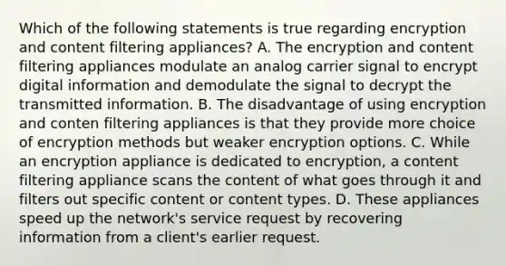 Which of the following statements is true regarding encryption and content filtering appliances? A. The encryption and content filtering appliances modulate an analog carrier signal to encrypt digital information and demodulate the signal to decrypt the transmitted information. B. The disadvantage of using encryption and conten filtering appliances is that they provide more choice of encryption methods but weaker encryption options. C. While an encryption appliance is dedicated to encryption, a content filtering appliance scans the content of what goes through it and filters out specific content or content types. D. These appliances speed up the network's service request by recovering information from a client's earlier request.