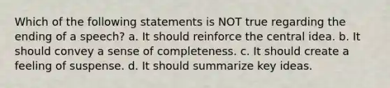 Which of the following statements is NOT true regarding the ending of a speech? a. It should reinforce the <a href='https://www.questionai.com/knowledge/k3Wpke6iqr-central-idea' class='anchor-knowledge'>central idea</a>. b. It should convey a sense of completeness. c. It should create a feeling of suspense. d. It should summarize key ideas.