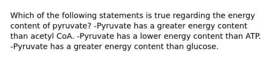 Which of the following statements is true regarding the energy content of pyruvate? -Pyruvate has a greater energy content than acetyl CoA. -Pyruvate has a lower energy content than ATP. -Pyruvate has a greater energy content than glucose.