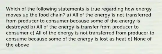 Which of the following statements is true regarding how energy moves up the food chain? a) All of the energy is not transferred from producer to consumer because some of the energy is destroyed b) All of the energy is transfer from producer to consumer c) All of the energy is not transferred from producer to consume because some of the energy is lost as heat d) None of the above