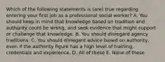 Which of the following statements is (are) true regarding entering your first job as a professional social worker? A. You should keep in mind that knowledge based on tradition and authority could be wrong, and seek evidence that might support or challenge that knowledge. B. You should disregard agency traditions. C. You should disregard advice based on authority, even if the authority figure has a high level of training, credentials and experience. D. All of these E. None of these