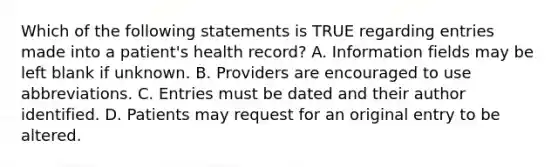 Which of the following statements is TRUE regarding entries made into a patient's health record? A. Information fields may be left blank if unknown. B. Providers are encouraged to use abbreviations. C. Entries must be dated and their author identified. D. Patients may request for an original entry to be altered.