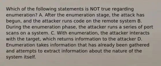 Which of the following statements is NOT true regarding enumeration? A. After the enumeration stage, the attack has begun, and the attacker runs code on the remote system B. During the enumeration phase, the attacker runs a series of port scans on a system. C. With enumeration, the attacker interacts with the target, which returns information to the attacker D. Enumeration takes information that has already been gathered and attempts to extract information about the nature of the system itself.