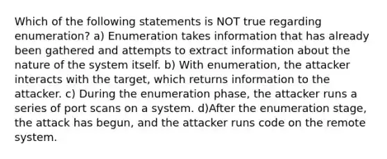 Which of the following statements is NOT true regarding enumeration? a) Enumeration takes information that has already been gathered and attempts to extract information about the nature of the system itself. b) With enumeration, the attacker interacts with the target, which returns information to the attacker. c) During the enumeration phase, the attacker runs a series of port scans on a system. d)After the enumeration stage, the attack has begun, and the attacker runs code on the remote system.