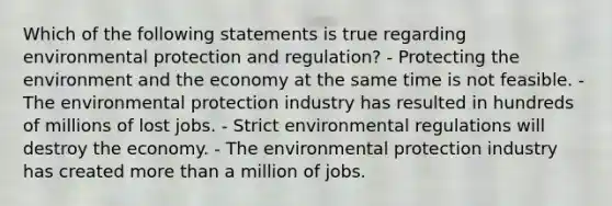 Which of the following statements is true regarding environmental protection and regulation? - Protecting the environment and the economy at the same time is not feasible. - The environmental protection industry has resulted in hundreds of millions of lost jobs. - Strict environmental regulations will destroy the economy. - The environmental protection industry has created more than a million of jobs.