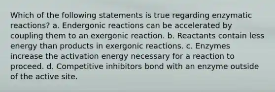 Which of the following statements is true regarding enzymatic reactions? a. Endergonic reactions can be accelerated by coupling them to an exergonic reaction. b. Reactants contain less energy than products in exergonic reactions. c. Enzymes increase the activation energy necessary for a reaction to proceed. d. Competitive inhibitors bond with an enzyme outside of the active site.