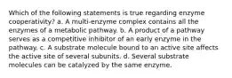 Which of the following statements is true regarding enzyme cooperativity? a. A multi-enzyme complex contains all the enzymes of a metabolic pathway. b. A product of a pathway serves as a competitive inhibitor of an early enzyme in the pathway. c. A substrate molecule bound to an active site affects the active site of several subunits. d. Several substrate molecules can be catalyzed by the same enzyme.