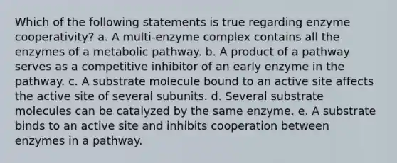 Which of the following statements is true regarding enzyme cooperativity? a. A multi-enzyme complex contains all the enzymes of a metabolic pathway. b. A product of a pathway serves as a competitive inhibitor of an early enzyme in the pathway. c. A substrate molecule bound to an active site affects the active site of several subunits. d. Several substrate molecules can be catalyzed by the same enzyme. e. A substrate binds to an active site and inhibits cooperation between enzymes in a pathway.