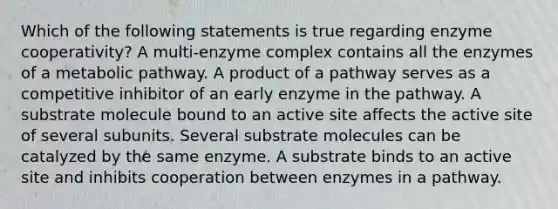 Which of the following statements is true regarding enzyme cooperativity? A multi-enzyme complex contains all the enzymes of a metabolic pathway. A product of a pathway serves as a competitive inhibitor of an early enzyme in the pathway. A substrate molecule bound to an active site affects the active site of several subunits. Several substrate molecules can be catalyzed by the same enzyme. A substrate binds to an active site and inhibits cooperation between enzymes in a pathway.