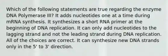 Which of the following statements are true regarding the enzyme DNA Polymerase III? It adds nucleotides one at a time during mRNA synthesis. It synthesizes a short RNA primer at the beginning of DNA replication. It can only add nucleotides to the lagging strand and not the leading strand during DNA replication. All of the choices are correct. It can synthesize new DNA strands only in the 5' to 3' direction.