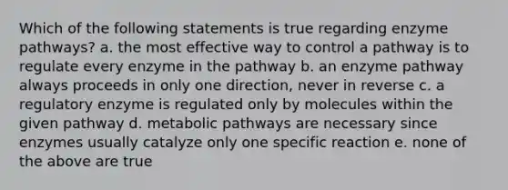 Which of the following statements is true regarding enzyme pathways? a. the most effective way to control a pathway is to regulate every enzyme in the pathway b. an enzyme pathway always proceeds in only one direction, never in reverse c. a regulatory enzyme is regulated only by molecules within the given pathway d. metabolic pathways are necessary since enzymes usually catalyze only one specific reaction e. none of the above are true