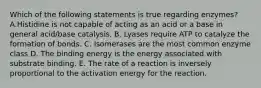 Which of the following statements is true regarding enzymes? A.Histidine is not capable of acting as an acid or a base in general acid/base catalysis. B. Lyases require ATP to catalyze the formation of bonds. C. Isomerases are the most common enzyme class D. The binding energy is the energy associated with substrate binding. E. The rate of a reaction is inversely proportional to the activation energy for the reaction.