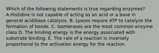 Which of the following statements is true regarding enzymes? A.Histidine is not capable of acting as an acid or a base in general acid/base catalysis. B. Lyases require ATP to catalyze the formation of bonds. C. Isomerases are the most common enzyme class D. The binding energy is the energy associated with substrate binding. E. The rate of a reaction is inversely proportional to the activation energy for the reaction.