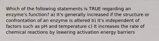 Which of the following statements is TRUE regarding an enzyme's function? a) It's generally increased if the structure or confrontation of an enzyme is altered b) It's independent of factors such as pH and temperature c) It increases the rate of chemical reactions by lowering activation energy barriers