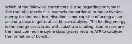 Which of the following statements is true regarding enzymes? The rate of a reaction is inversely proportional to the activation energy for the reaction. Histidine is not capable of acting as an acid or a base in general acid/base catalysis. The binding energy is the energy associated with substrate binding. Isomerases are the most common enzyme class Lyases require ATP to catalyze the formation of bonds.