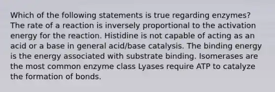 Which of the following statements is true regarding enzymes? The rate of a reaction is inversely proportional to the activation energy for the reaction. Histidine is not capable of acting as an acid or a base in general acid/base catalysis. The binding energy is the energy associated with substrate binding. Isomerases are the most common enzyme class Lyases require ATP to catalyze the formation of bonds.