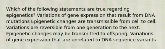 Which of the following statements are true regarding epigenetics? Variations of gene expression that result from DNA mutations Epigenetic changes are transmissible from cell to cell. Variations are reversible from one generation to the next. Epigenetic changes may be transmitted to offspring. Variations of gene expression that are unrelated to DNA sequence variants